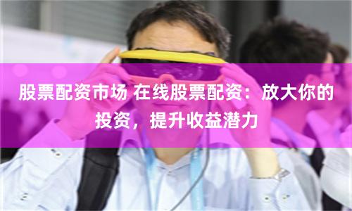股票配资市场 在线股票配资：放大你的投资，提升收益潜力